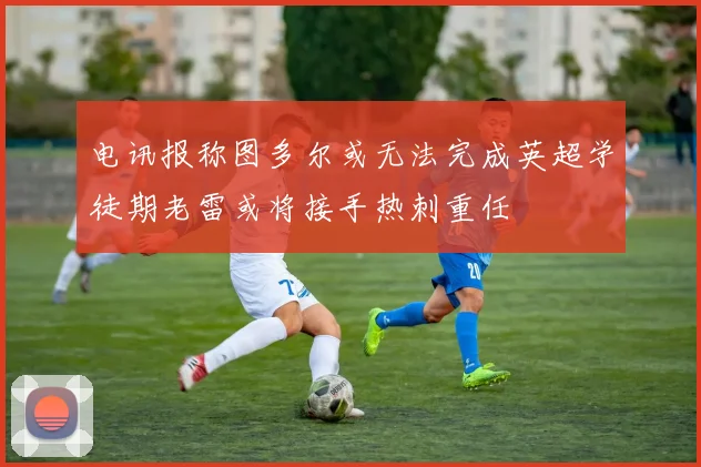 电讯报称图多尔或无法完成英超学徒期老雷或将接手热刺重任