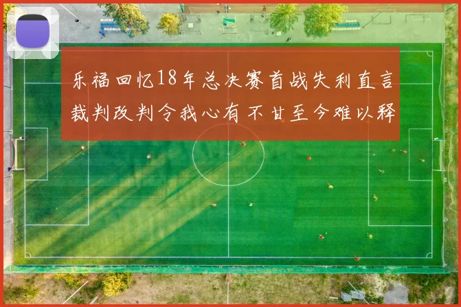 乐福回忆18年总决赛首战失利直言裁判改判令我心有不甘至今难以释怀