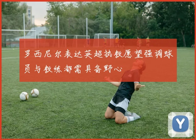 罗西尼尔表达英超执教愿望强调球员与教练都需具备野心