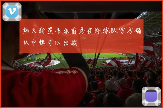 热火新星韦尔首秀在即球队官方确认中锋可以出战
