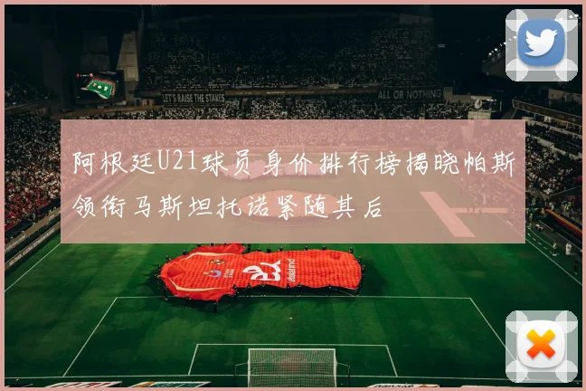 阿根廷U21球员身价排行榜揭晓帕斯领衔马斯坦托诺紧随其后