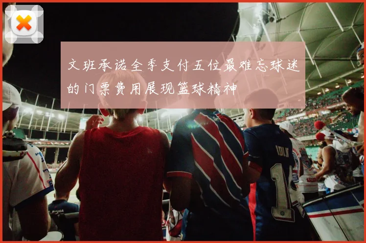 文班承诺全季支付五位最难忘球迷的门票费用展现篮球精神