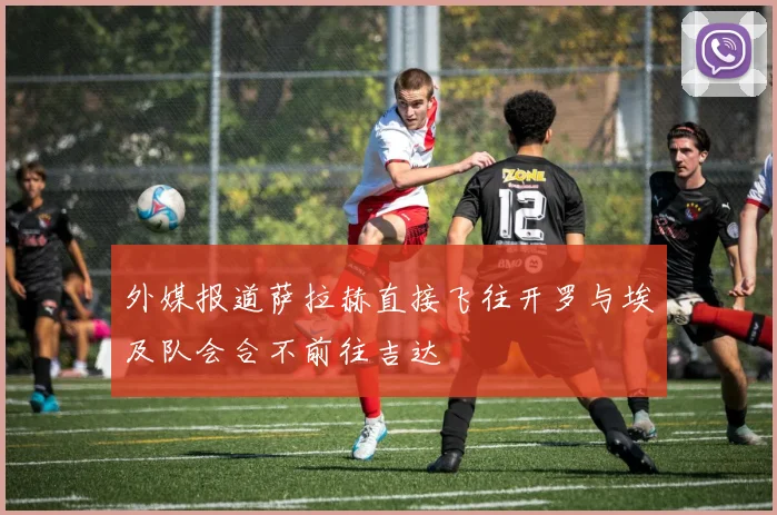 外媒报道萨拉赫直接飞往开罗与埃及队会合不前往吉达
