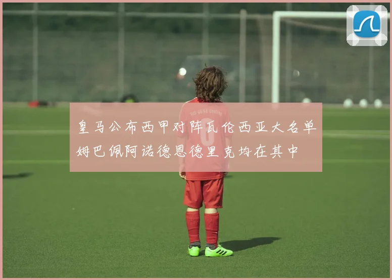 皇马公布西甲对阵瓦伦西亚大名单姆巴佩阿诺德恩德里克均在其中