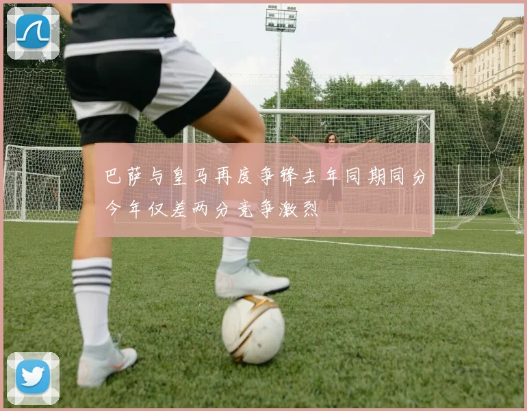 巴萨与皇马再度争锋去年同期同分今年仅差两分竞争激烈