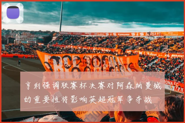 亨利强调联赛杯决赛对阿森纳曼城的重要性将影响英超冠军争夺战