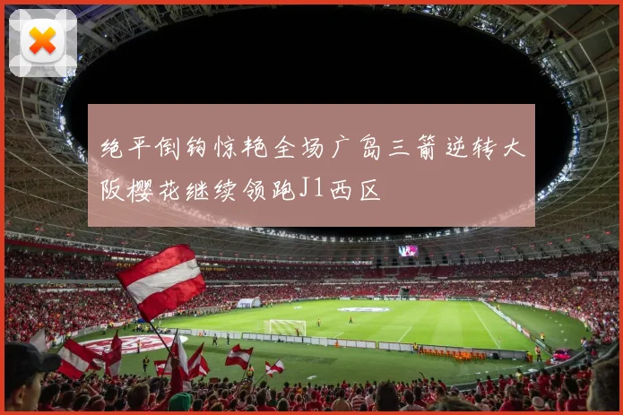 绝平倒钩惊艳全场广岛三箭逆转大阪樱花继续领跑J1西区