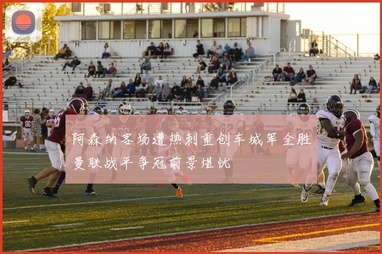 阿森纳客场遭热刺重创车城军全胜曼联战平争冠前景堪忧