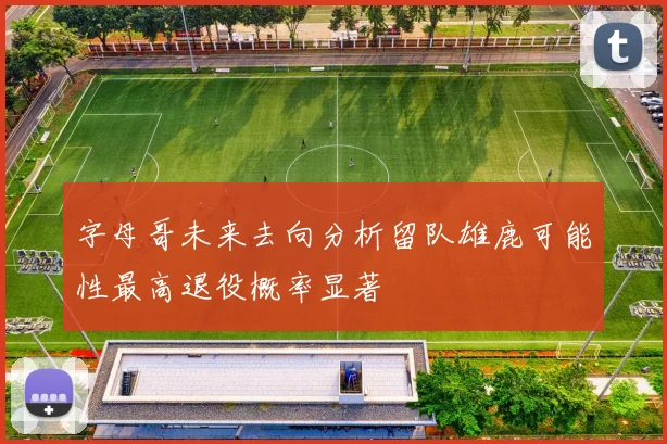 字母哥未来去向分析留队雄鹿可能性最高退役概率显著