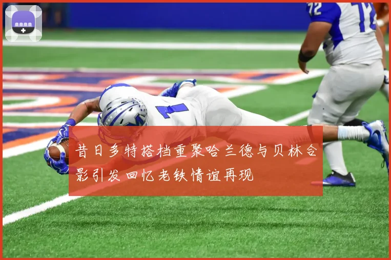 昔日多特搭档重聚哈兰德与贝林合影引发回忆老铁情谊再现