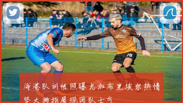 海港队训练照曝光加布里埃尔热情竖大拇指展现团队士气