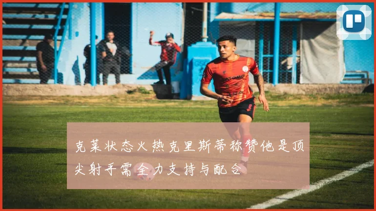克莱状态火热克里斯蒂称赞他是顶尖射手需全力支持与配合