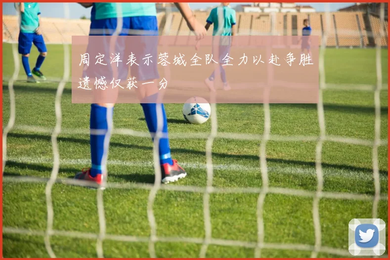 周定洋表示蓉城全队全力以赴争胜遗憾仅获一分