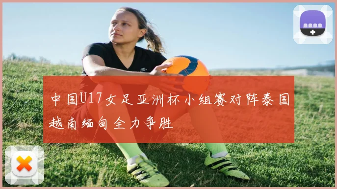 中国U17女足亚洲杯小组赛对阵泰国越南缅甸全力争胜