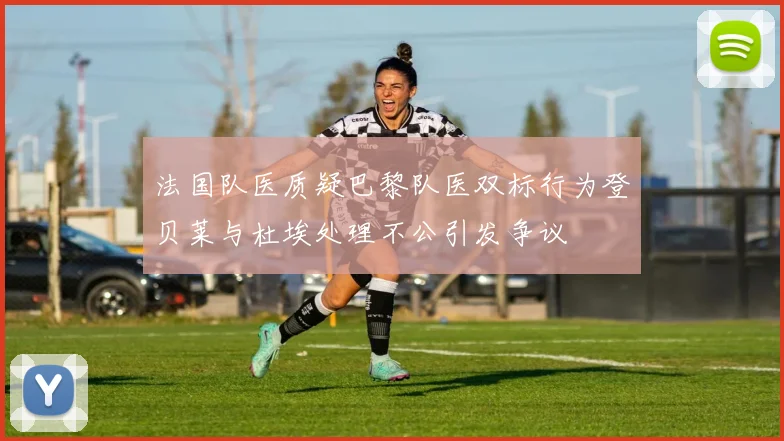 法国队医质疑巴黎队医双标行为登贝莱与杜埃处理不公引发争议