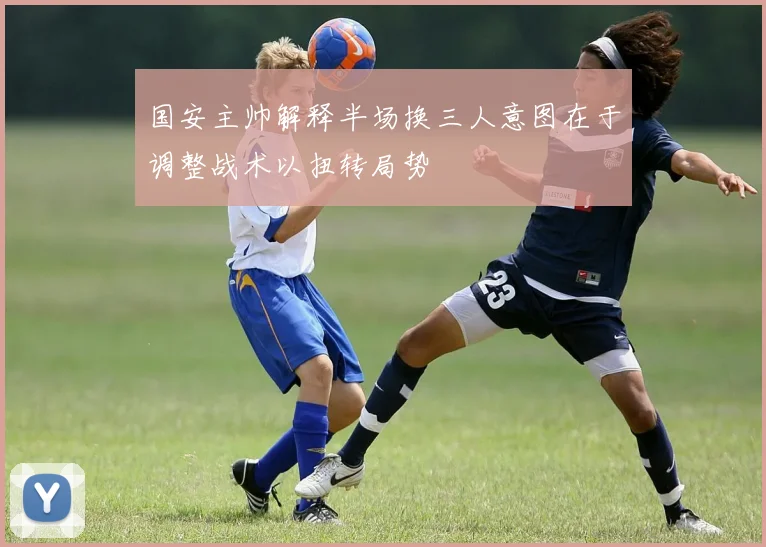 国安主帅解释半场换三人意图在于调整战术以扭转局势