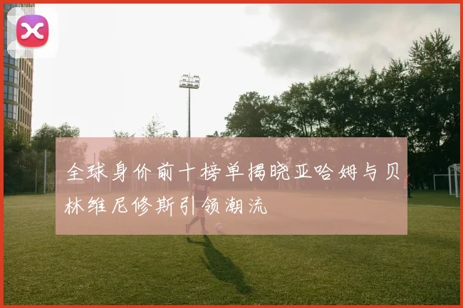 全球身价前十榜单揭晓亚哈姆与贝林维尼修斯引领潮流