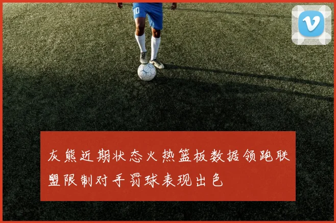 灰熊近期状态火热篮板数据领跑联盟限制对手罚球表现出色