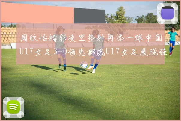 周欣怡精彩凌空垫射再添一球中国U17女足3-0领先挪威U17女足展现强劲实力