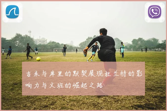 吉米与库里的默契展现杜兰特的影响力与文班的崛起之路