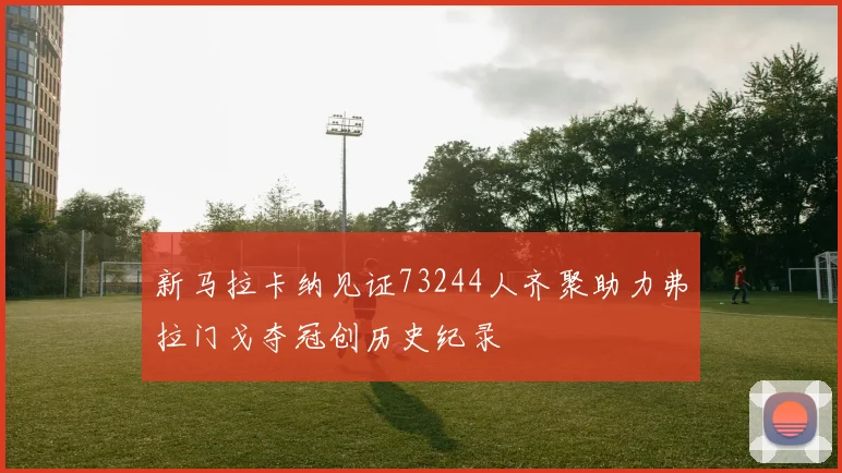 新马拉卡纳见证73244人齐聚助力弗拉门戈夺冠创历史纪录