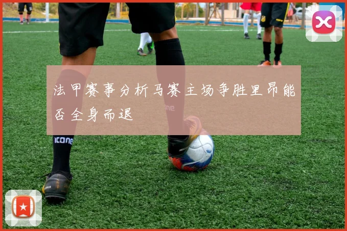 法甲赛事分析马赛主场争胜里昂能否全身而退