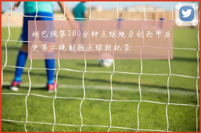 姆巴佩第100分钟点球绝杀创西甲历史第二晚制胜点球新纪录