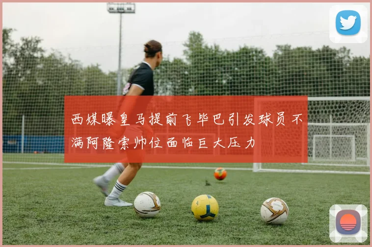 西媒曝皇马提前飞毕巴引发球员不满阿隆索帅位面临巨大压力