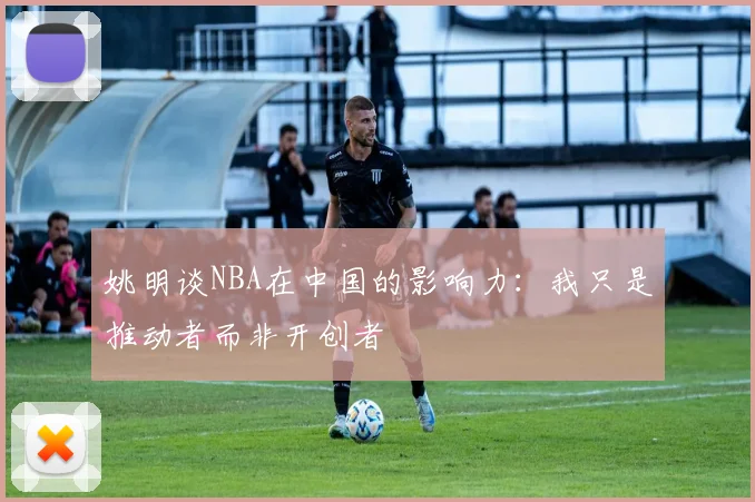 姚明谈NBA在中国的影响力：我只是推动者而非开创者