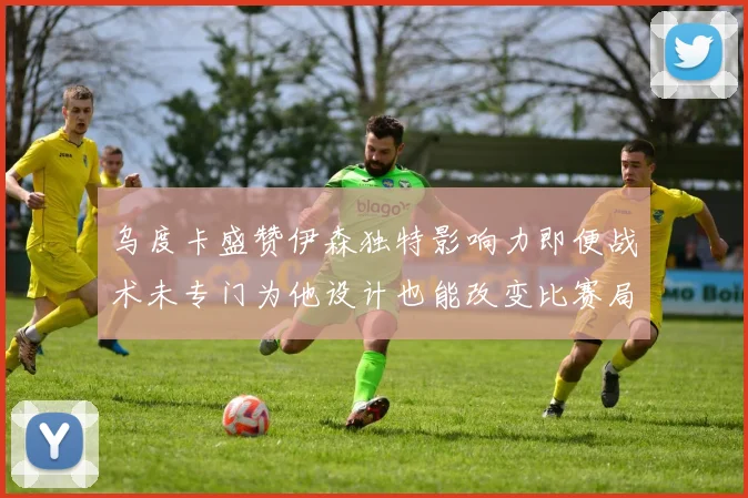 乌度卡盛赞伊森独特影响力即便战术未专门为他设计也能改变比赛局势