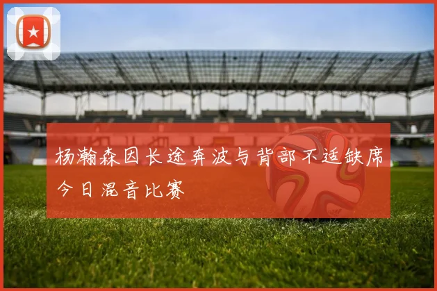 杨瀚森因长途奔波与背部不适缺席今日混音比赛