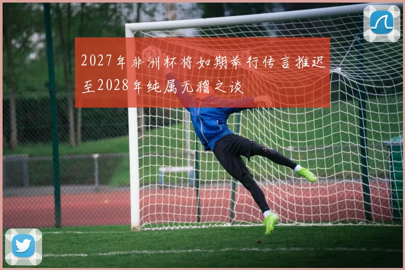 2027年非洲杯将如期举行传言推迟至2028年纯属无稽之谈