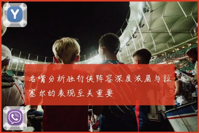 名嘴分析独行侠阵容深度浓眉与拉塞尔的表现至关重要