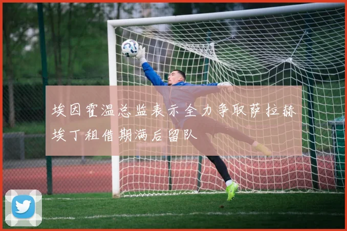 埃因霍温总监表示全力争取萨拉赫埃丁租借期满后留队