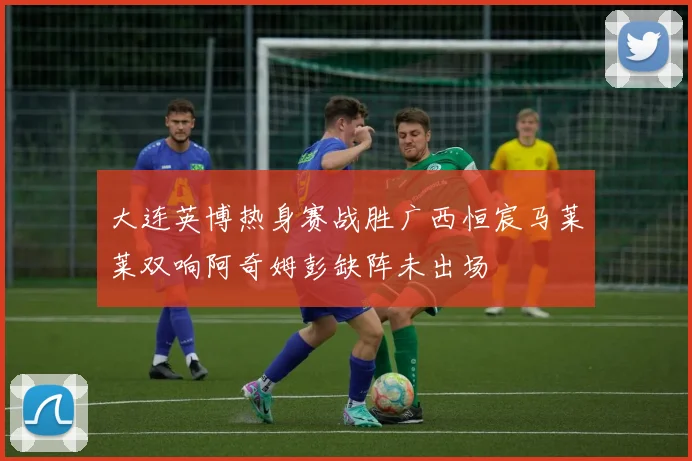 大连英博热身赛战胜广西恒宸马莱莱双响阿奇姆彭缺阵未出场