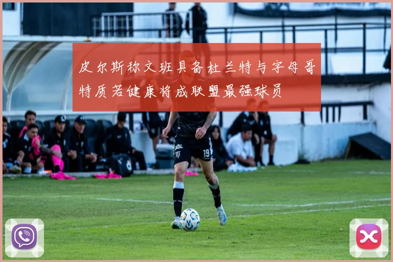 皮尔斯称文班具备杜兰特与字母哥特质若健康将成联盟最强球员